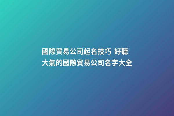 國際貿易公司起名技巧  好聽大氣的國際貿易公司名字大全-第1張-公司起名-玄機派